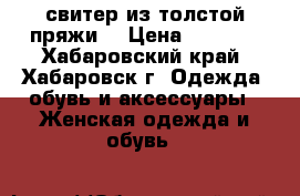 свитер из толстой пряжи  › Цена ­ 1 500 - Хабаровский край, Хабаровск г. Одежда, обувь и аксессуары » Женская одежда и обувь   